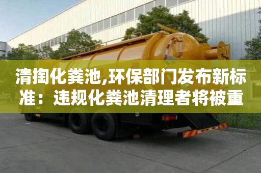 清掏化粪池,环保部门发布新标准：违规化粪池清理者将被重罚