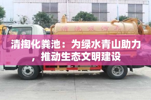 清掏化粪池：为绿水青山助力，推动生态文明建设