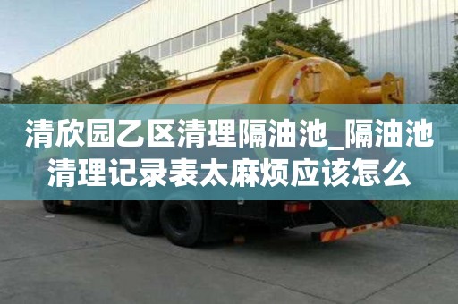 清欣园乙区清理隔油池_隔油池清理记录表太麻烦应该怎么