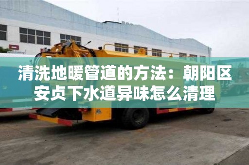 清洗地暖管道的方法：朝阳区安贞下水道异味怎么清理