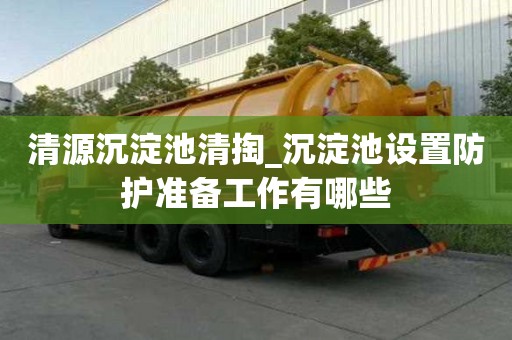 清源沉淀池清掏_沉淀池设置防护准备工作有哪些