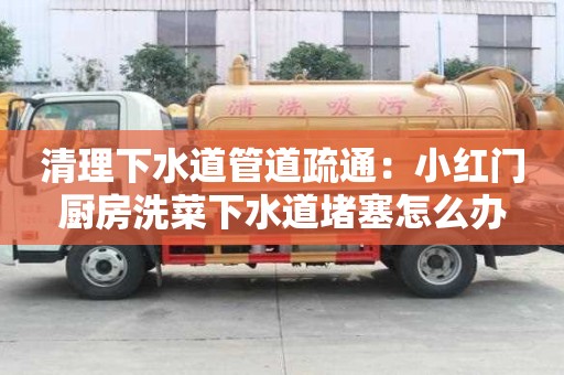 清理下水道管道疏通：小红门厨房洗菜下水道堵塞怎么办