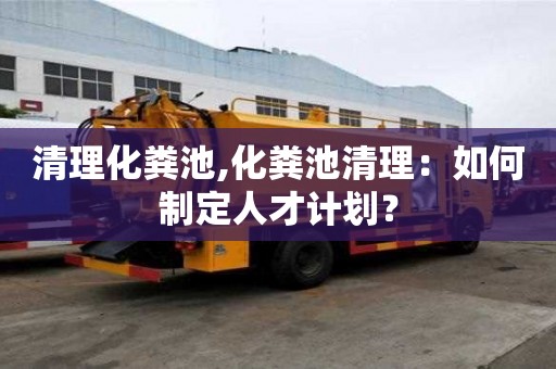 清理化粪池,化粪池清理：如何制定人才计划？