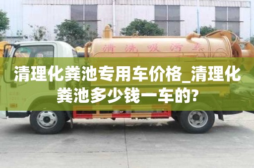 清理化粪池专用车价格_清理化粪池多少钱一车的?