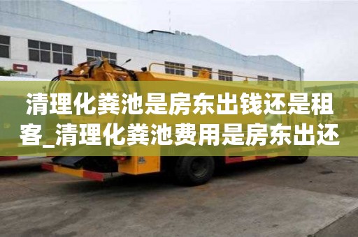 清理化粪池是房东出钱还是租客_清理化粪池费用是房东出还是租客出