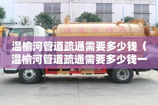 温榆河管道疏通需要多少钱(温榆河管道疏通需要多少钱一次) 温榆河管道疏通需要多少钱(温榆河管道疏通需要多少钱一次)