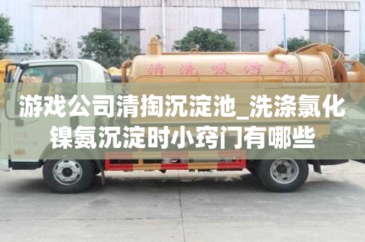 游戏公司清掏沉淀池_洗涤氯化镍氨沉淀时小窍门有哪些