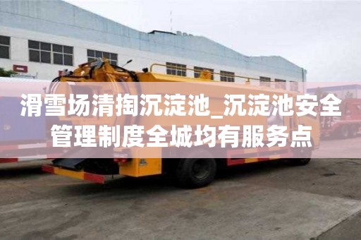滑雪场清掏沉淀池_沉淀池安全管理制度全城均有服务点