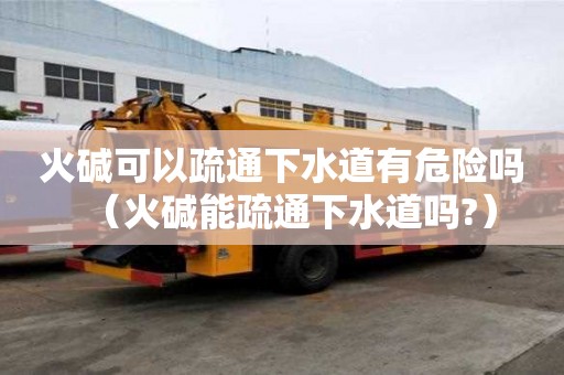 火碱可以疏通下水道有危险吗（火碱能疏通下水道吗?）