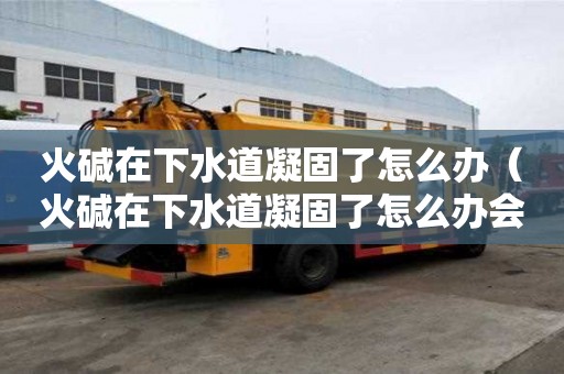 火碱在下水道凝固了怎么办（火碱在下水道凝固了怎么办会自己融化吗）