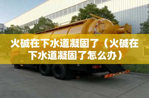 火碱在下水道凝固了（火碱在下水道凝固了怎么办）