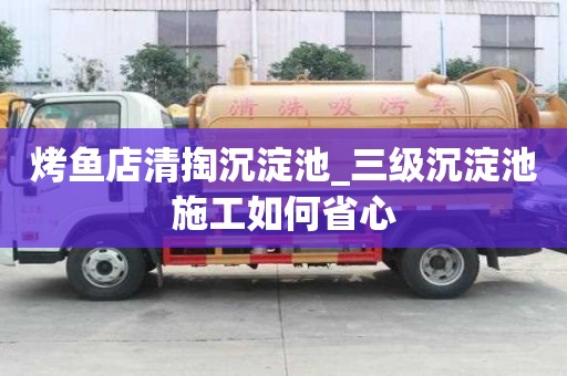 烤鱼店清掏沉淀池_三级沉淀池施工如何省心
