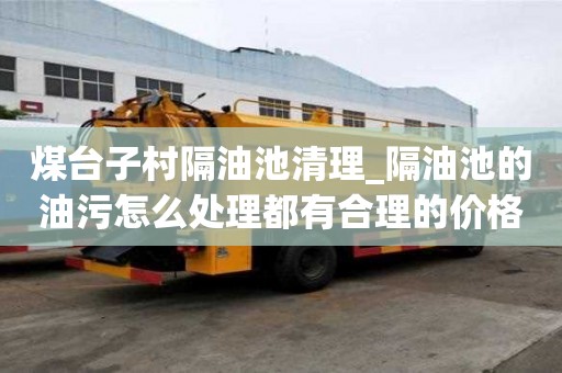 煤台子村隔油池清理_隔油池的油污怎么处理都有合理的价格