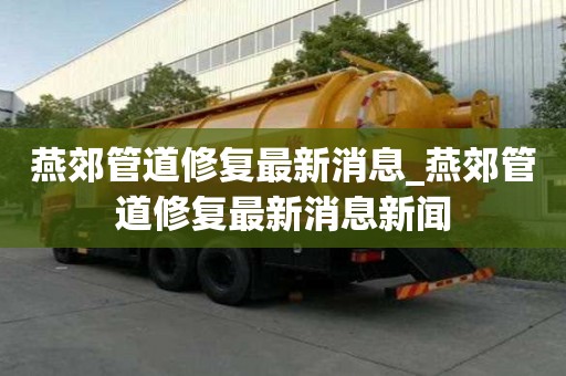 燕郊管道修复最新消息_燕郊管道修复最新消息新闻