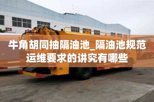 牛角胡同抽隔油池_隔油池规范运维要求的讲究有哪些