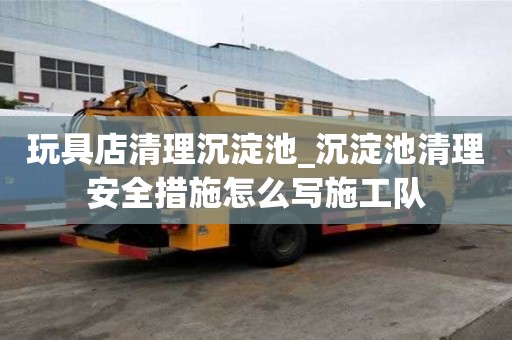玩具店清理沉淀池_沉淀池清理安全措施怎么写施工队