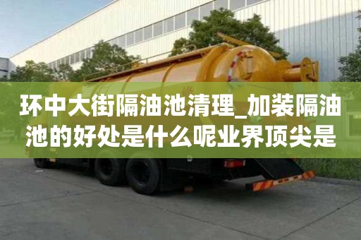 环中大街隔油池清理_加装隔油池的好处是什么呢业界顶尖是哪家