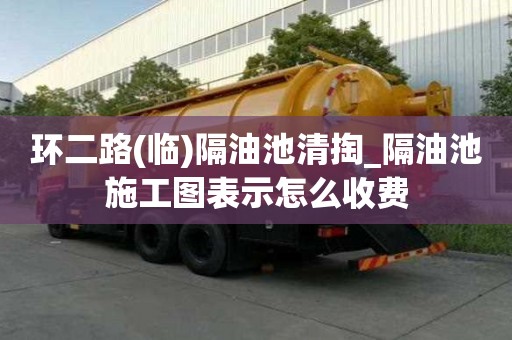 环二路(临)隔油池清掏_隔油池施工图表示怎么收费