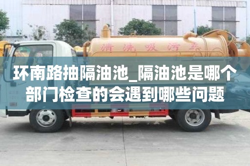 环南路抽隔油池_隔油池是哪个部门检查的会遇到哪些问题
