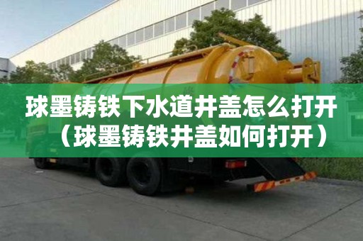 球墨铸铁下水道井盖怎么打开（球墨铸铁井盖如何打开）