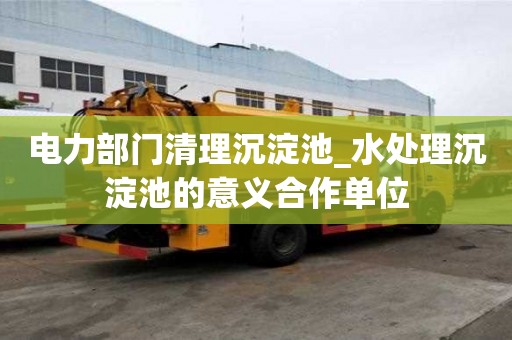 电力部门清理沉淀池_水处理沉淀池的意义合作单位