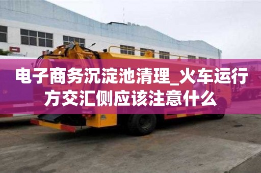 电子商务沉淀池清理_火车运行方交汇侧应该注意什么