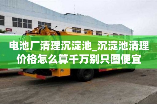 电池厂清理沉淀池_沉淀池清理价格怎么算千万别只图便宜