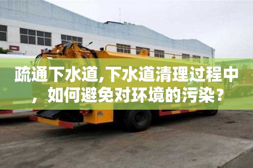 疏通下水道,下水道清理过程中，如何避免对环境的污染？