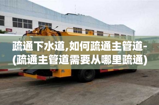 疏通下水道,如何疏通主管道-(疏通主管道需要从哪里疏通)