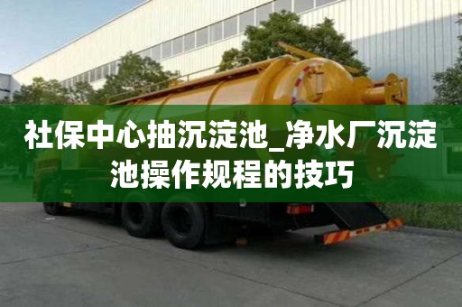 社保中心抽沉淀池_净水厂沉淀池操作规程的技巧