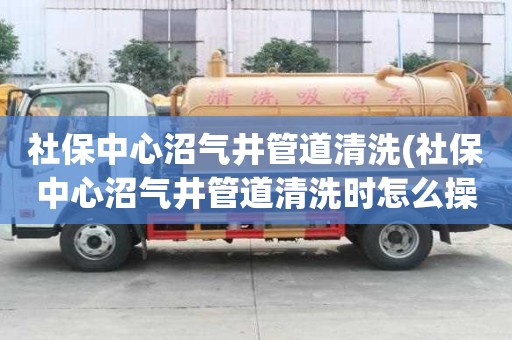社保中心沼气井管道清洗(社保中心沼气井管道清洗时怎么操作)