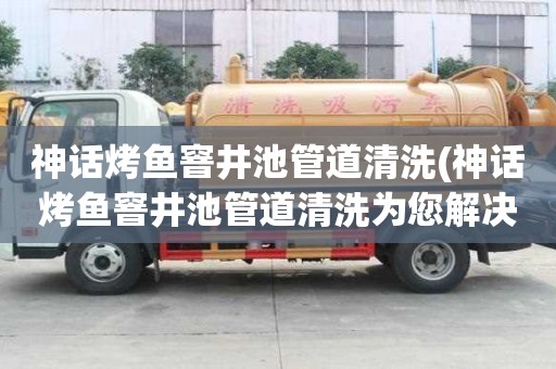 神话烤鱼窨井池管道清洗(神话烤鱼窨井池管道清洗为您解决难题)