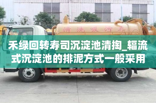 禾绿回转寿司沉淀池清掏_辐流式沉淀池的排泥方式一般采用几点注意事项