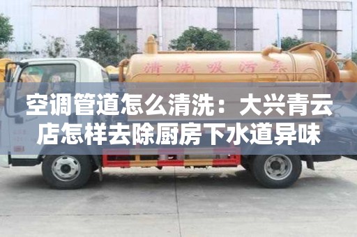 空调管道怎么清洗：大兴青云店怎样去除厨房下水道异味