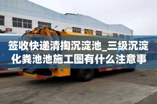 签收快递清掏沉淀池_三级沉淀化粪池池施工图有什么注意事项