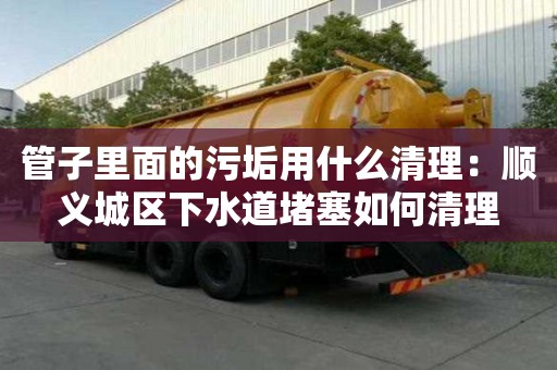 管子里面的污垢用什么清理：顺义城区下水道堵塞如何清理