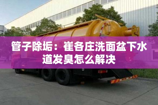 管子除垢：崔各庄洗面盆下水道发臭怎么解决