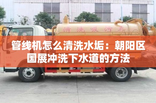 管线机怎么清洗水垢：朝阳区国展冲洗下水道的方法