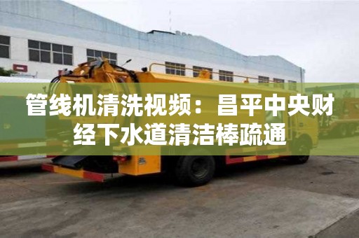 管线机清洗视频：昌平中央财经下水道清洁棒疏通