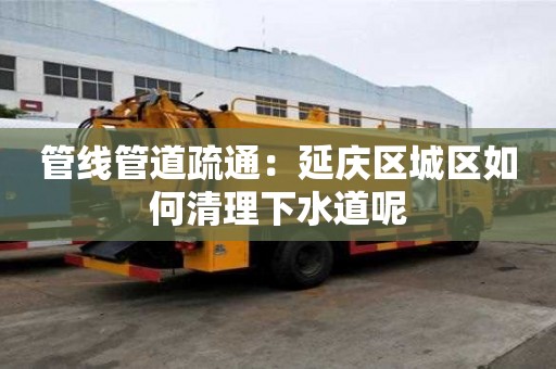 管线管道疏通：延庆区城区如何清理下水道呢