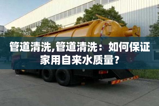 管道清洗,管道清洗：如何保证家用自来水质量？