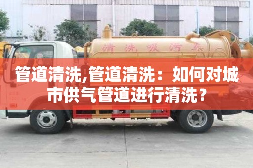 管道清洗,管道清洗：如何对城市供气管道进行清洗？