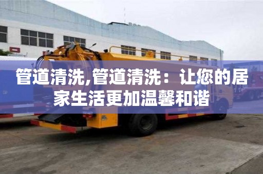 管道清洗,管道清洗：让您的居家生活更加温馨和谐