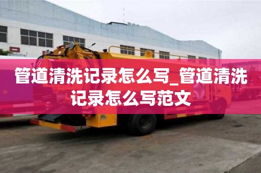 管道清洗记录怎么写_管道清洗记录怎么写范文