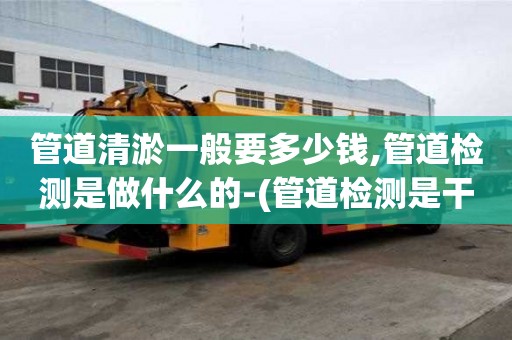 管道清淤一般要多少钱,管道检测是做什么的-(管道检测是干嘛的)