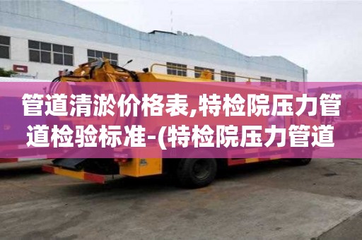 管道清淤价格表,特检院压力管道检验标准-(特检院压力管道监检范围)
