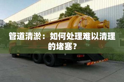 管道清淤：如何处理难以清理的堵塞？