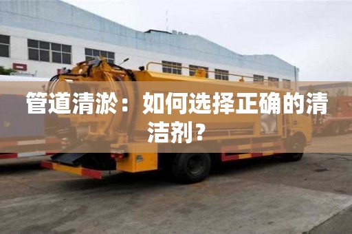 管道清淤:如何选择正确的清洁剂? 管道清淤:如何选择正确的清洁剂?