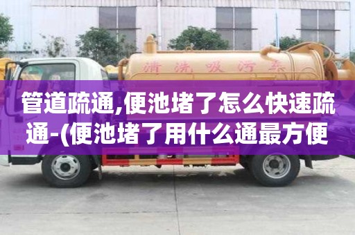 管道疏通,便池堵了怎么快速疏通-(便池堵了用什么通最方便最快)