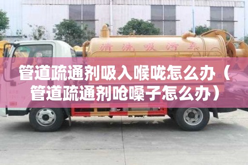 管道疏通剂吸入喉咙怎么办（管道疏通剂呛嗓子怎么办）
